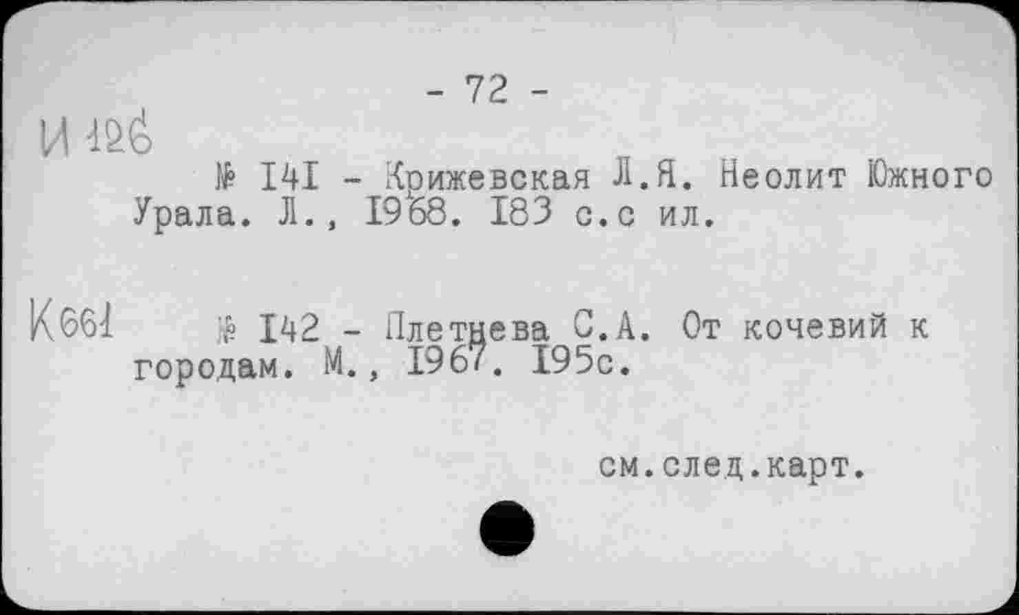 ﻿-12 -
И
№ I4I - Крижевская Л.Я. Неолит Южного Урала. Л., 1968. 183 с.с ил.
К661	$ 142 - Плетнева С.А. От кочевий к
городам. М., 196/. 195с.
см.след.карт.